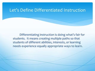 Differentiating instruction is doing what’s fair for
students. It means creating multiple paths so that
students of different abilities, interests, or learning
needs experience equally appropriate ways to learn.
Let’s Define Differentiated Instruction
 