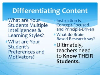 Differentiating Content
What are Your
Students Multiple
Intelligences &
Learning Styles?
What are Your
Student’s
Preferences and
Motivators?
 Instruction is
Concept-Focused
and Principle-Driven
 What do Brain-
Based Research say?
Ultimately,
teachers need
to Know THEIR
Students.
 