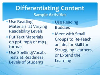 Differentiating Content
Sample Activities
 Use Reading
Materials at Varying
Readability Levels
 Put Text Materials
on ppt, mp4 or mp3
format
 Use Spelling/Vocab.
Tests at Readiness
Levels of Students
 Use Reading
Buddies
 Meet with Small
Groups to Re-Teach
an Idea or Skill for
Struggling Learners,
or Extend the
Learning
 