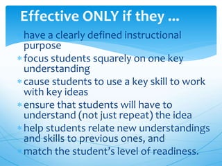 have a clearly defined instructional
purpose
focus students squarely on one key
understanding
cause students to use a key skill to work
with key ideas
ensure that students will have to
understand (not just repeat) the idea
help students relate new understandings
and skills to previous ones, and
match the student’s level of readiness.
Effective ONLY if they ...
 