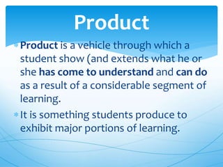 Product is a vehicle through which a
student show (and extends what he or
she has come to understand and can do
as a result of a considerable segment of
learning.
It is something students produce to
exhibit major portions of learning.
Product
 