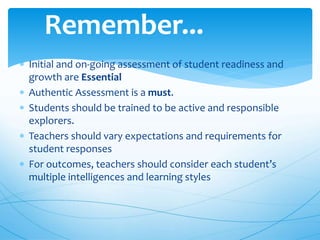 Initial and on-going assessment of student readiness and
growth are Essential
 Authentic Assessment is a must.
 Students should be trained to be active and responsible
explorers.
 Teachers should vary expectations and requirements for
student responses
 For outcomes, teachers should consider each student’s
multiple intelligences and learning styles
Remember...
 