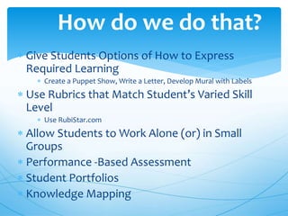  Give Students Options of How to Express
Required Learning
 Create a Puppet Show, Write a Letter, Develop Mural with Labels
 Use Rubrics that Match Student’s Varied Skill
Level
 Use RubiStar.com
 Allow Students to Work Alone (or) in Small
Groups
 Performance -Based Assessment
 Student Portfolios
 Knowledge Mapping
How do we do that?
 