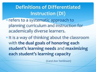 Definitions of Differentiated
Instruction (DI)
refers to a systematic approach to
planning curriculum and instruction for
academically diverse learners.
It is a way of thinking about the classroom
with the dual goals of honoring each
student’s learning needs and maximizing
each student’s learning capacity
(Carol Ann Tomlinson)
 