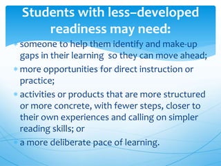 someone to help them identify and make-up
gaps in their learning so they can move ahead;
 more opportunities for direct instruction or
practice;
 activities or products that are more structured
or more concrete, with fewer steps, closer to
their own experiences and calling on simpler
reading skills; or
 a more deliberate pace of learning.
Students with less–developed
readiness may need:
 