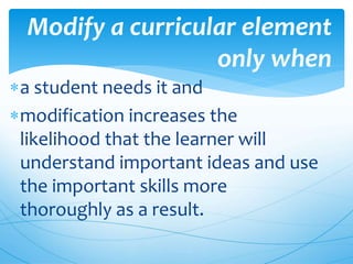 a student needs it and
modification increases the
likelihood that the learner will
understand important ideas and use
the important skills more
thoroughly as a result.
Modify a curricular element
only when
 
