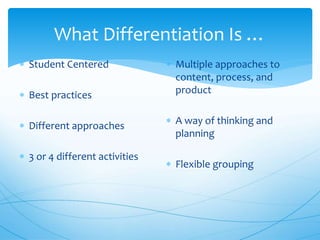 What Differentiation Is …
 Student Centered
 Best practices
 Different approaches
 3 or 4 different activities
 Multiple approaches to
content, process, and
product
 A way of thinking and
planning
 Flexible grouping
 