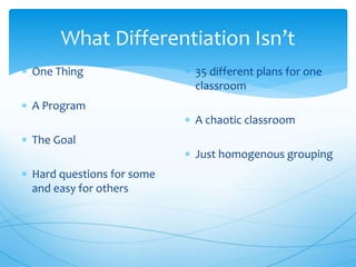 What Differentiation Isn’t
 One Thing
 A Program
 The Goal
 Hard questions for some
and easy for others
 35 different plans for one
classroom
 A chaotic classroom
 Just homogenous grouping
 