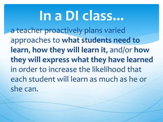 In a DI class...
a teacher proactively plans varied
approaches to what students need to
learn, how they will learn it, and/or how
they will express what they have learned
in order to increase the likelihood that
each student will learn as much as he or
she can.
 