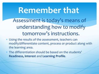 Assessment is today’s means of
understanding how to modify
tomorrow’s instructions.
 Using the results of the assessment, teachers can
modify/differentiate content, process or product along with
the learning area.
 The differentiation should be based on the students’
Readiness, Interest and Learning Profile.
Remember that
 
