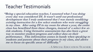 TeacherTestimonials
“Being a special education teacher, I assumed what I was doing
every day was considered DI. It wasn’t until our professional
development that I truly understood that I was merely modifying
existing instruction for a few select students who were struggling
in my class. After using DI in my room for about a year, the entire
class has benefitted from these changes, instead of a select few at-
risk students. Using formative assessments has also been a great
way to monitor student progress and collect data on their
performance. This information comes in handy when speaking to
students and parents about their progress in my class, and allows
me to focus on specific areas of difficulty.”
- A SPECIAL EDUCATION TEACHER
 