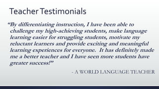 TeacherTestimonials
“By differentiating instruction, I have been able to
challenge my high-achieving students, make language
learning easier for struggling students, motivate my
reluctant learners and provide exciting and meaningful
learning experiences for everyone. It has definitely made
me a better teacher and I have seen more students have
greater success!”
- A WORLD LANGUAGE TEACHER
 