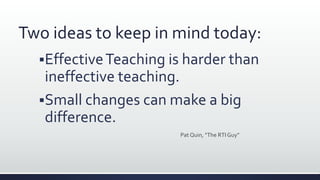 Two ideas to keep in mind today:
EffectiveTeaching is harder than
ineffective teaching.
Small changes can make a big
difference.
Pat Quin, “The RTI Guy”
 