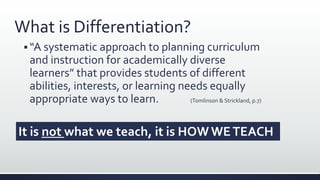 What is Differentiation?
 “A systematic approach to planning curriculum
and instruction for academically diverse
learners” that provides students of different
abilities, interests, or learning needs equally
appropriate ways to learn. (Tomlinson & Strickland, p.7)
It is not what we teach, it is HOW WETEACH
 