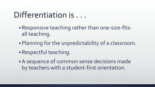 Differentiation is . . .
 Responsive teaching rather than one-size-fits-
all teaching.
 Planning for the unpredictability of a classroom.
 Respectful teaching.
 A sequence of common sense decisions made
by teachers with a student-first orientation.
 