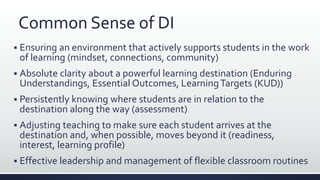 Common Sense of DI
 Ensuring an environment that actively supports students in the work
of learning (mindset, connections, community)
 Absolute clarity about a powerful learning destination (Enduring
Understandings, Essential Outcomes, LearningTargets (KUD))
 Persistently knowing where students are in relation to the
destination along the way (assessment)
 Adjusting teaching to make sure each student arrives at the
destination and, when possible, moves beyond it (readiness,
interest, learning profile)
 Effective leadership and management of flexible classroom routines
 