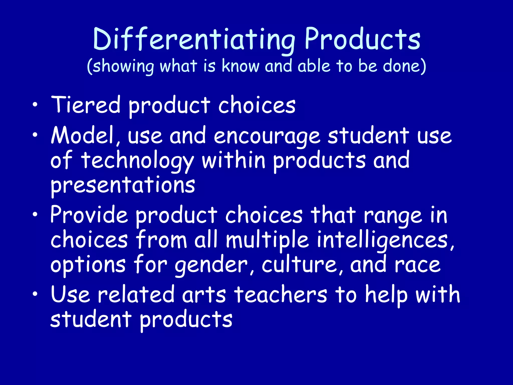 Differentiating Products
(showing what is know and able to be done)
• Tiered product choices
• Model, use and encourage student use
of technology within products and
presentations
• Provide product choices that range in
choices from all multiple intelligences,
options for gender, culture, and race
• Use related arts teachers to help with
student products
 