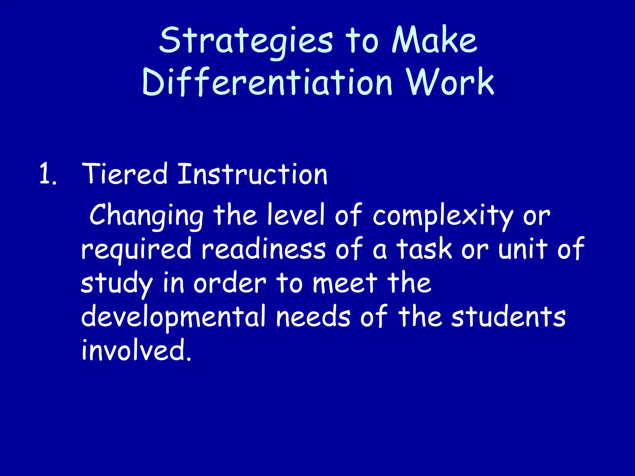 Strategies to Make
Differentiation Work
1. Tiered Instruction
Changing the level of complexity or
required readiness of a task or unit of
study in order to meet the
developmental needs of the students
involved.
 