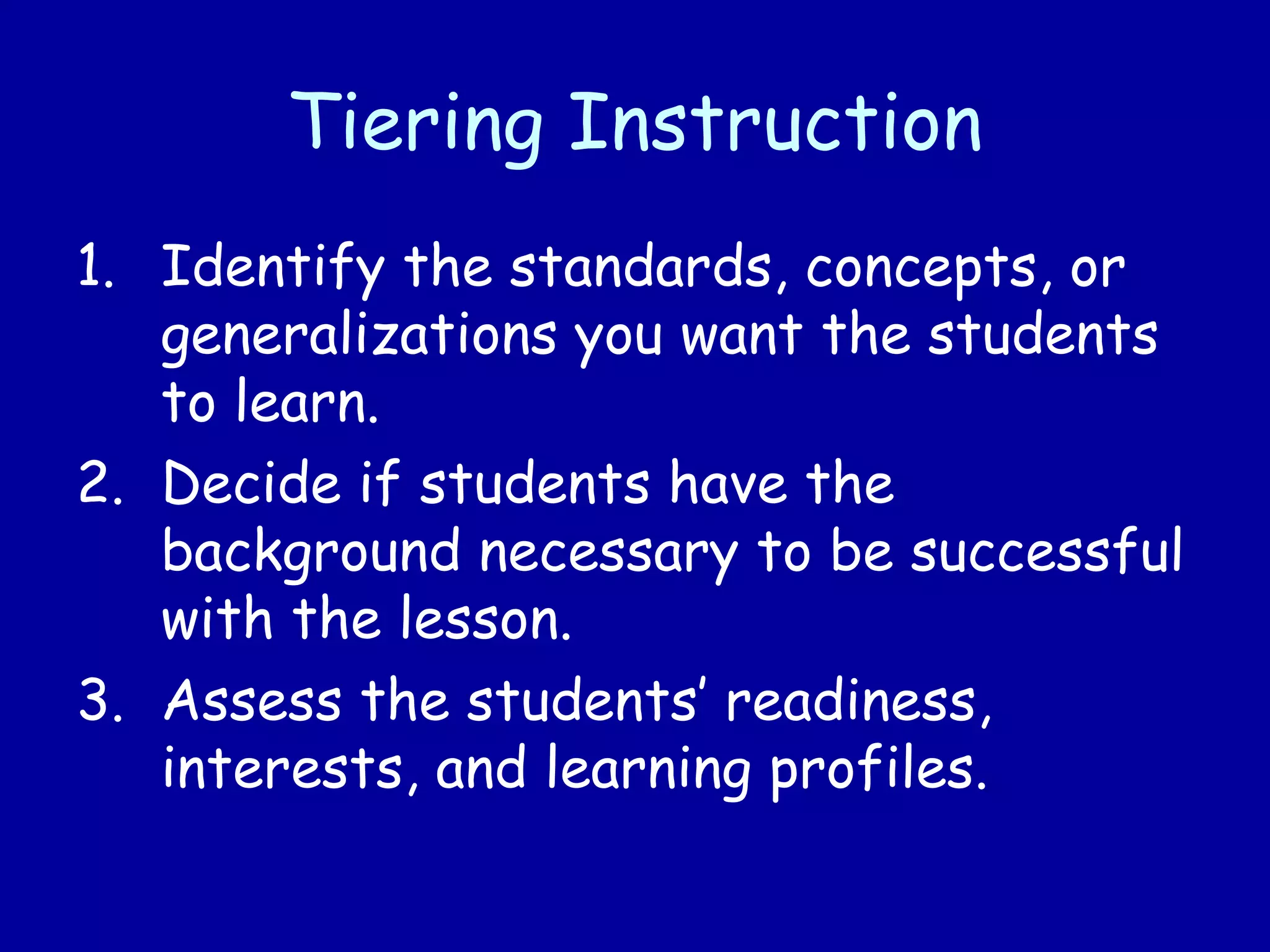 Tiering Instruction
1. Identify the standards, concepts, or
generalizations you want the students
to learn.
2. Decide if students have the
background necessary to be successful
with the lesson.
3. Assess the students’ readiness,
interests, and learning profiles.
 