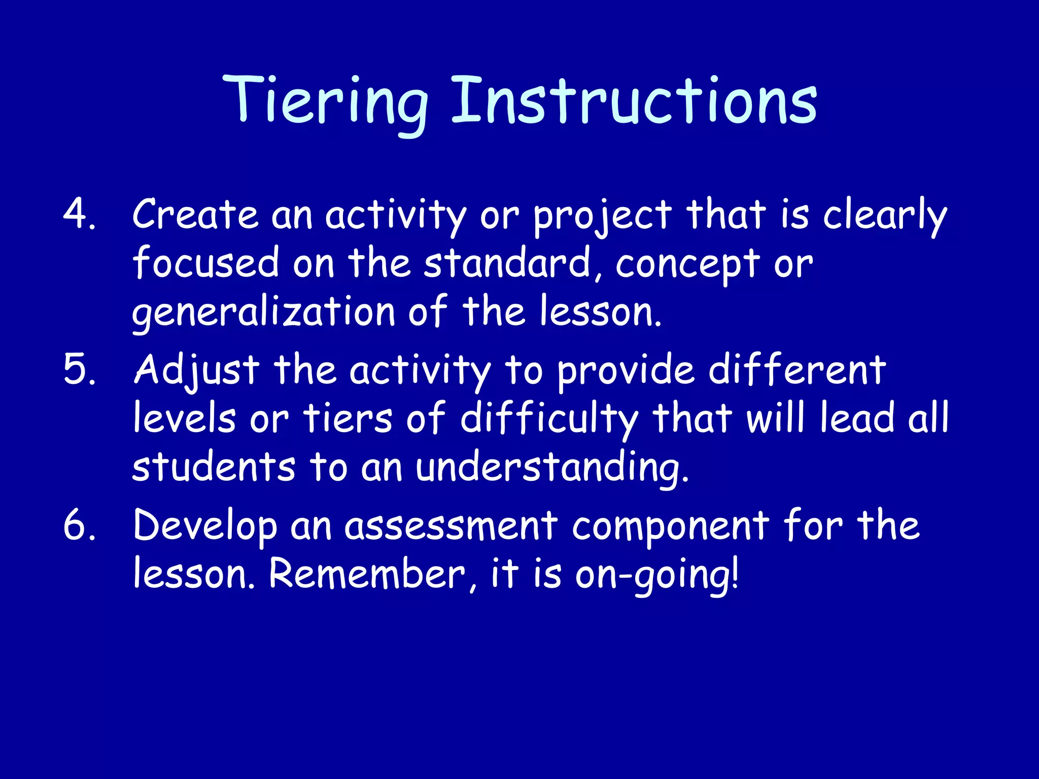 Tiering Instructions
4. Create an activity or project that is clearly
focused on the standard, concept or
generalization of the lesson.
5. Adjust the activity to provide different
levels or tiers of difficulty that will lead all
students to an understanding.
6. Develop an assessment component for the
lesson. Remember, it is on-going!
 