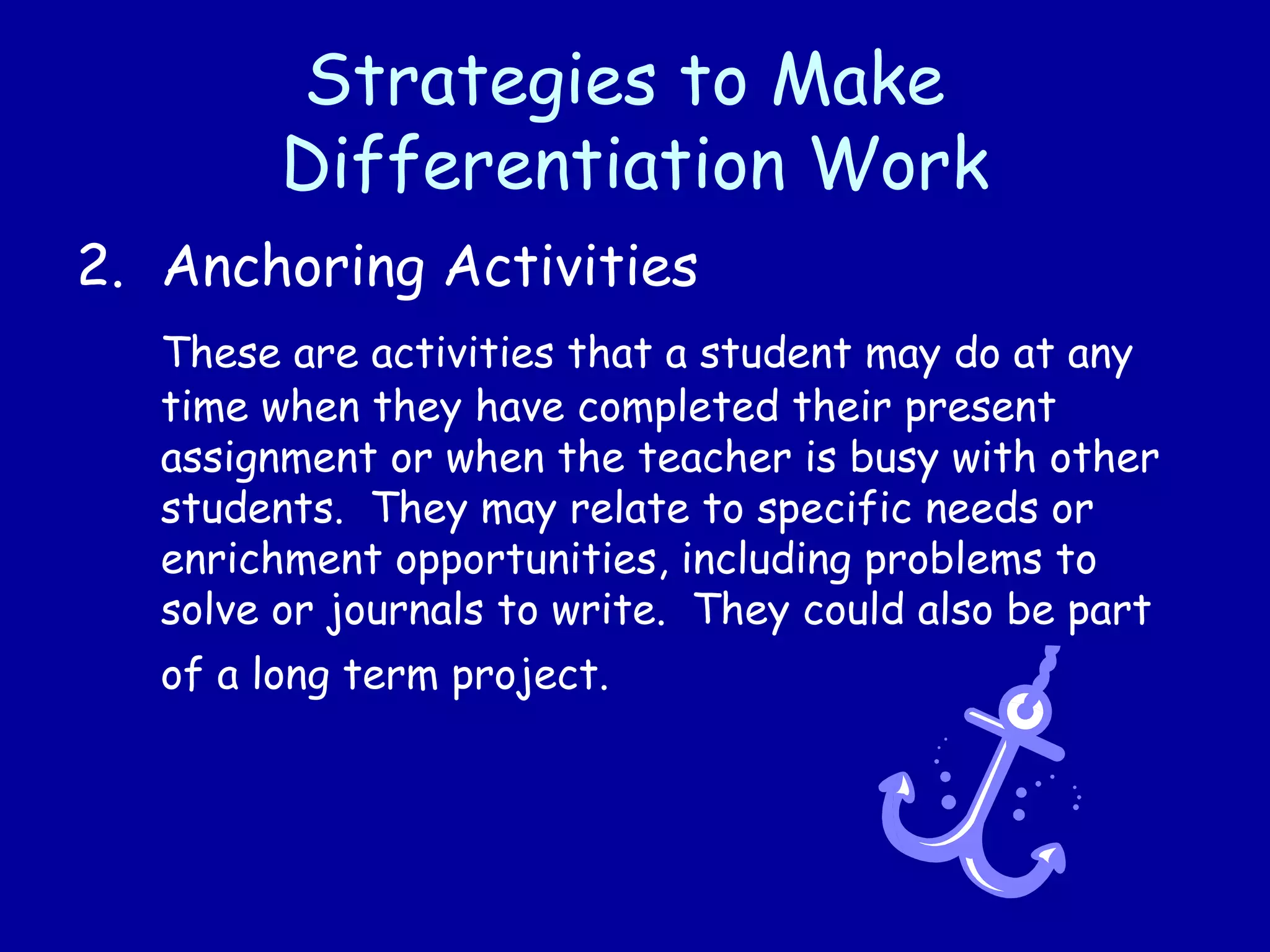 Strategies to Make
Differentiation Work
2. Anchoring Activities
These are activities that a student may do at any
time when they have completed their present
assignment or when the teacher is busy with other
students. They may relate to specific needs or
enrichment opportunities, including problems to
solve or journals to write. They could also be part
of a long term project.
 