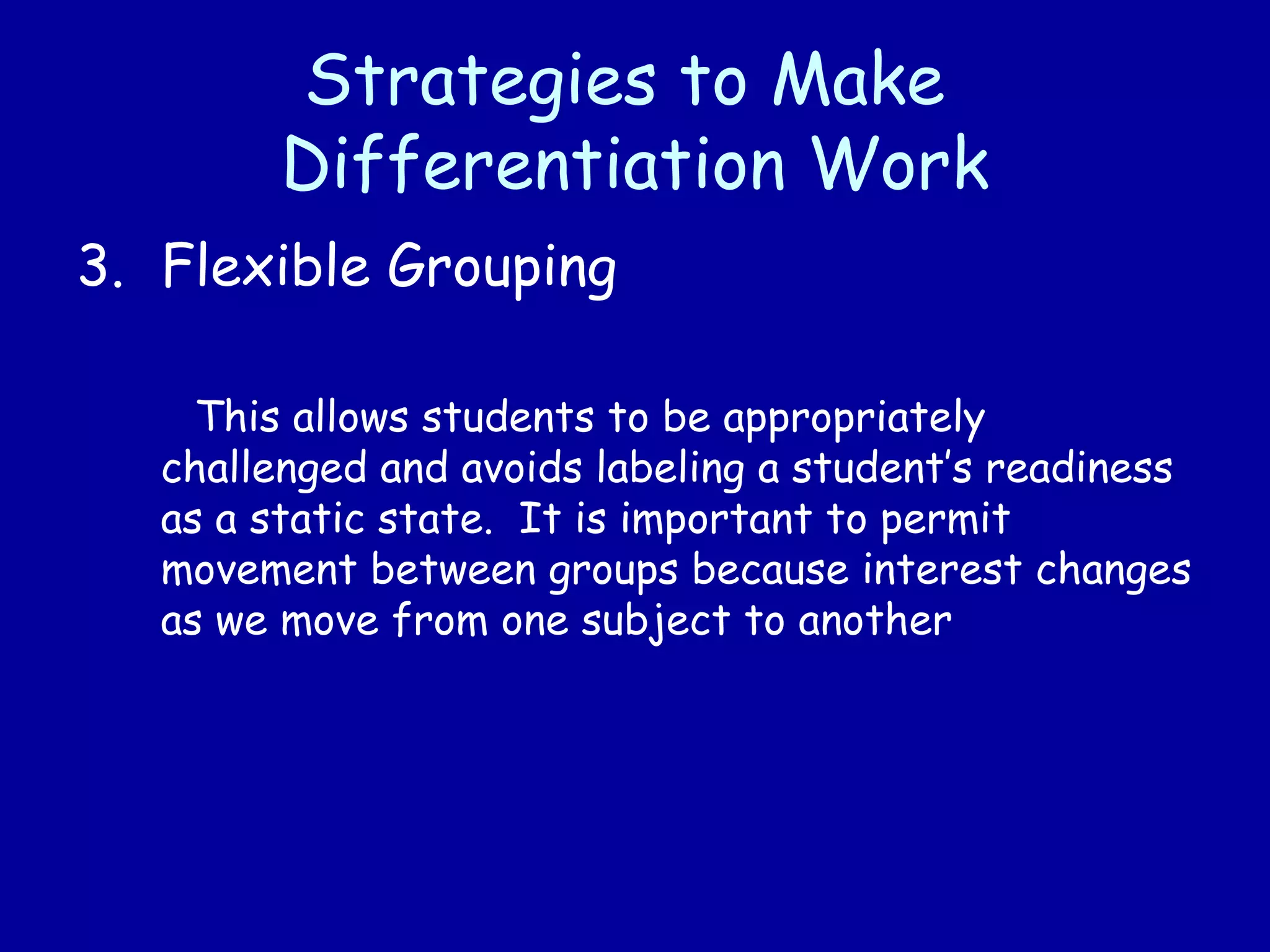 Strategies to Make
Differentiation Work
3. Flexible Grouping
This allows students to be appropriately
challenged and avoids labeling a student’s readiness
as a static state. It is important to permit
movement between groups because interest changes
as we move from one subject to another
 