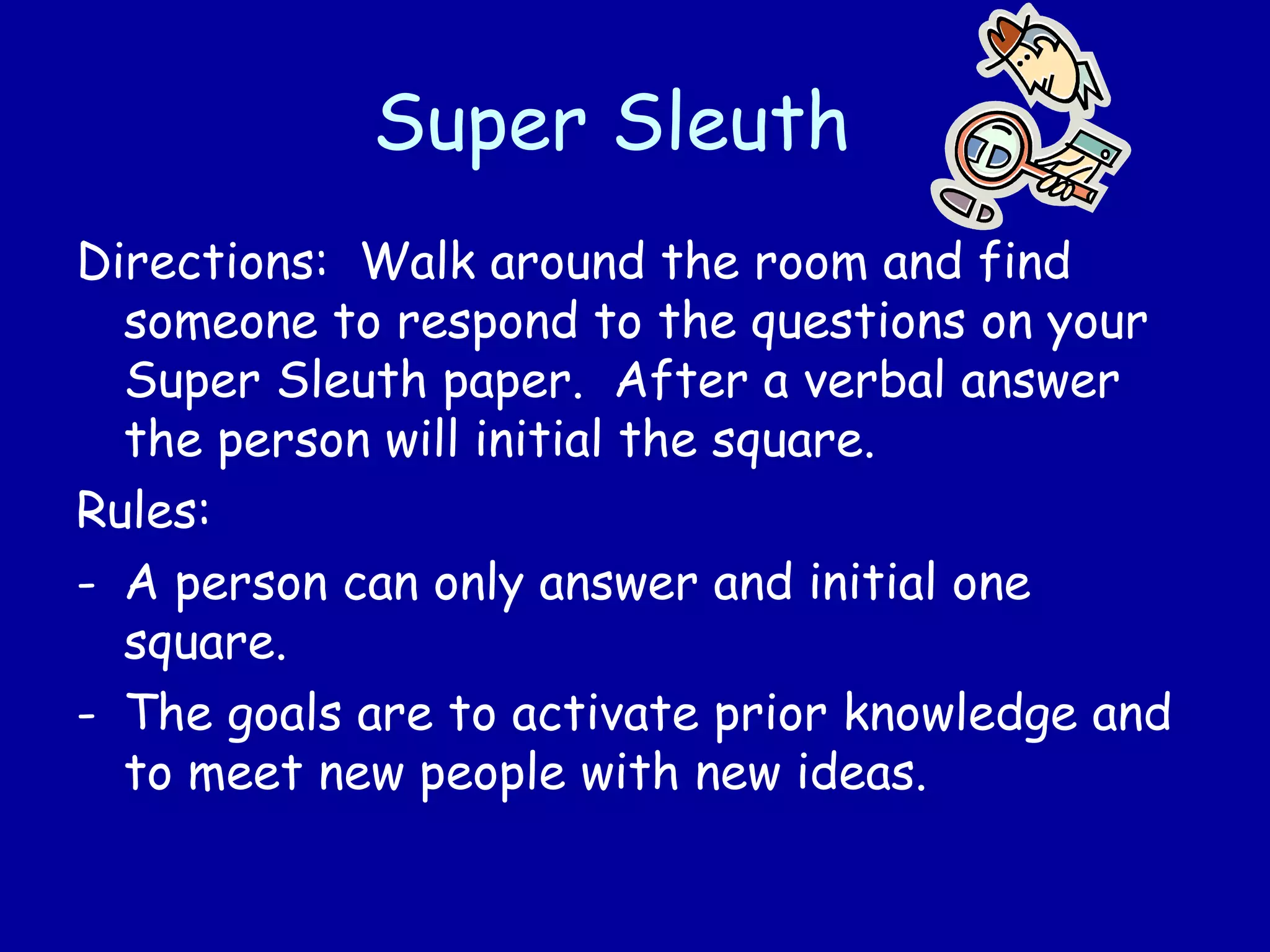 Super Sleuth
Directions: Walk around the room and find
someone to respond to the questions on your
Super Sleuth paper. After a verbal answer
the person will initial the square.
Rules:
- A person can only answer and initial one
square.
- The goals are to activate prior knowledge and
to meet new people with new ideas.
 