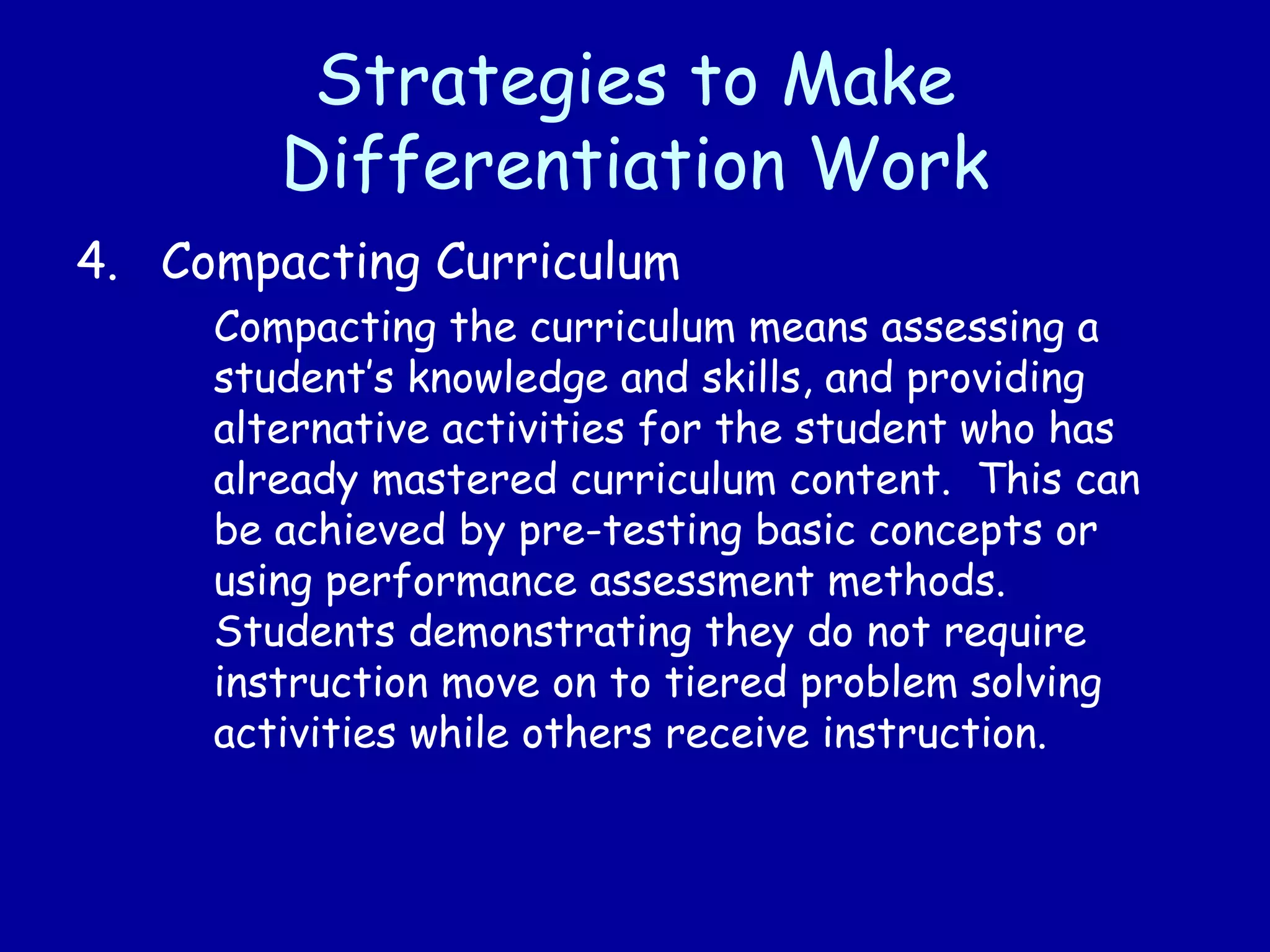 Strategies to Make
Differentiation Work
4. Compacting Curriculum
Compacting the curriculum means assessing a
student’s knowledge and skills, and providing
alternative activities for the student who has
already mastered curriculum content. This can
be achieved by pre-testing basic concepts or
using performance assessment methods.
Students demonstrating they do not require
instruction move on to tiered problem solving
activities while others receive instruction.
 