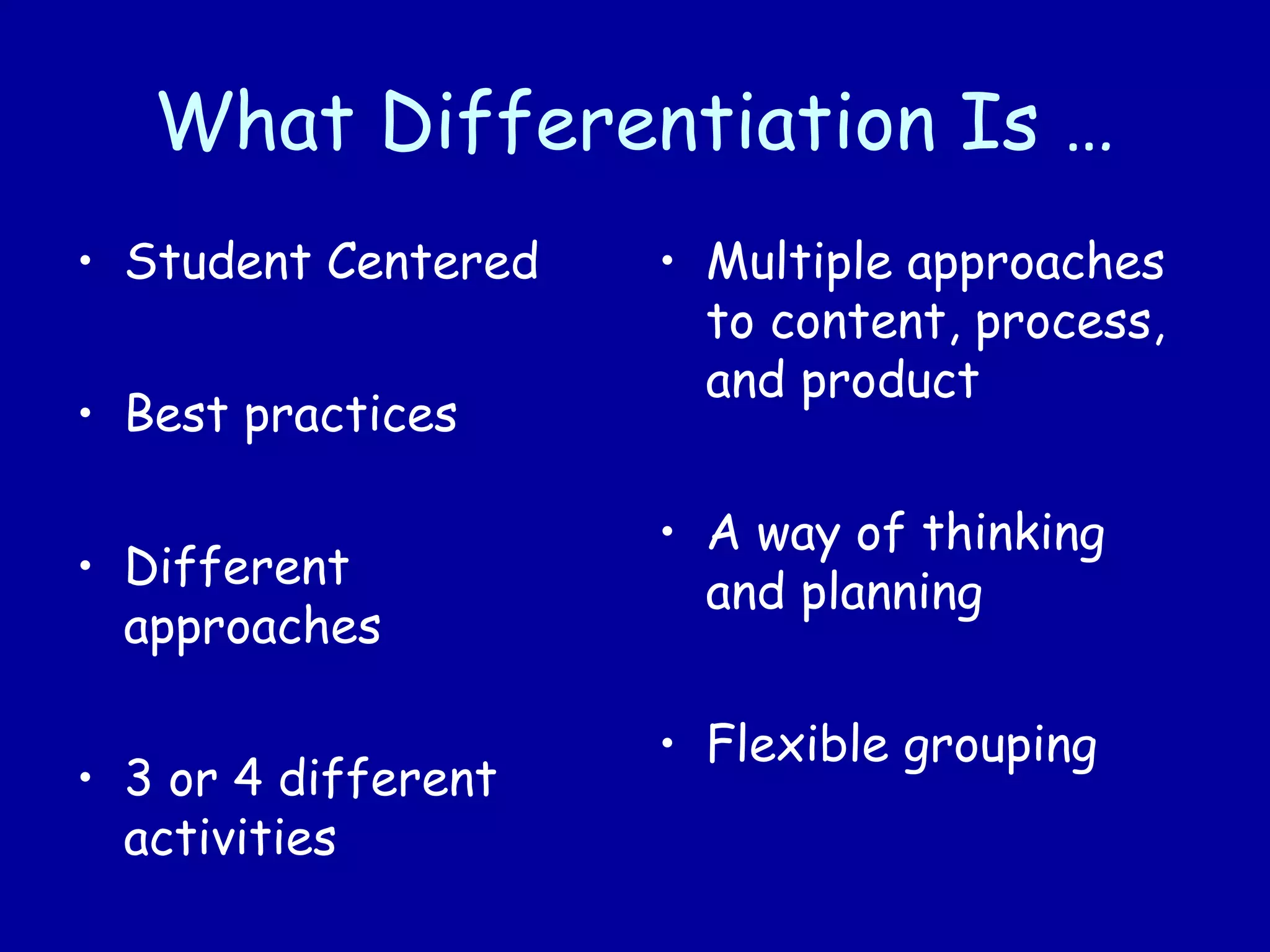 What Differentiation Is …
• Student Centered
• Best practices
• Different
approaches
• 3 or 4 different
activities
• Multiple approaches
to content, process,
and product
• A way of thinking
and planning
• Flexible grouping
 