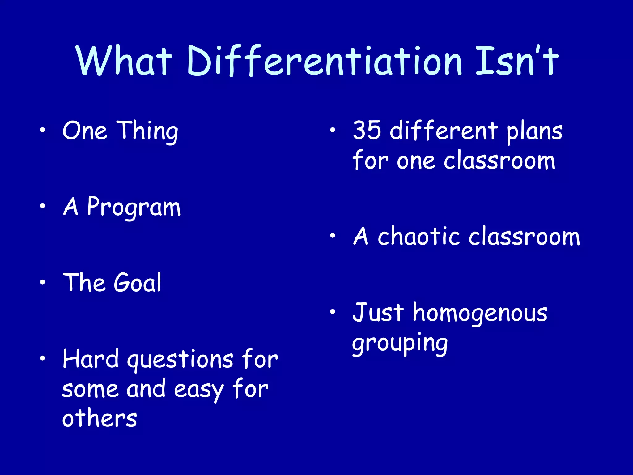 What Differentiation Isn’t
• One Thing
• A Program
• The Goal
• Hard questions for
some and easy for
others
• 35 different plans
for one classroom
• A chaotic classroom
• Just homogenous
grouping
 