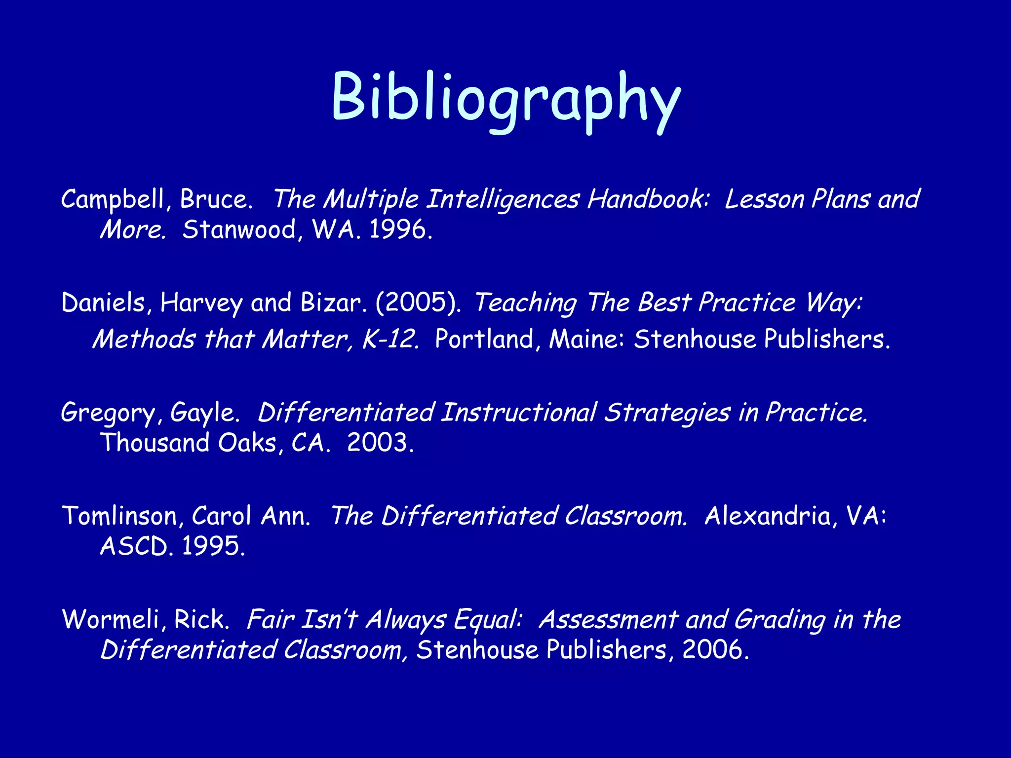 Bibliography
Campbell, Bruce. The Multiple Intelligences Handbook: Lesson Plans and
More. Stanwood, WA. 1996.
Daniels, Harvey and Bizar. (2005). Teaching The Best Practice Way:
Methods that Matter, K-12. Portland, Maine: Stenhouse Publishers.
Gregory, Gayle. Differentiated Instructional Strategies in Practice.
Thousand Oaks, CA. 2003.
Tomlinson, Carol Ann. The Differentiated Classroom. Alexandria, VA:
ASCD. 1995.
Wormeli, Rick. Fair Isn’t Always Equal: Assessment and Grading in the
Differentiated Classroom, Stenhouse Publishers, 2006.
 