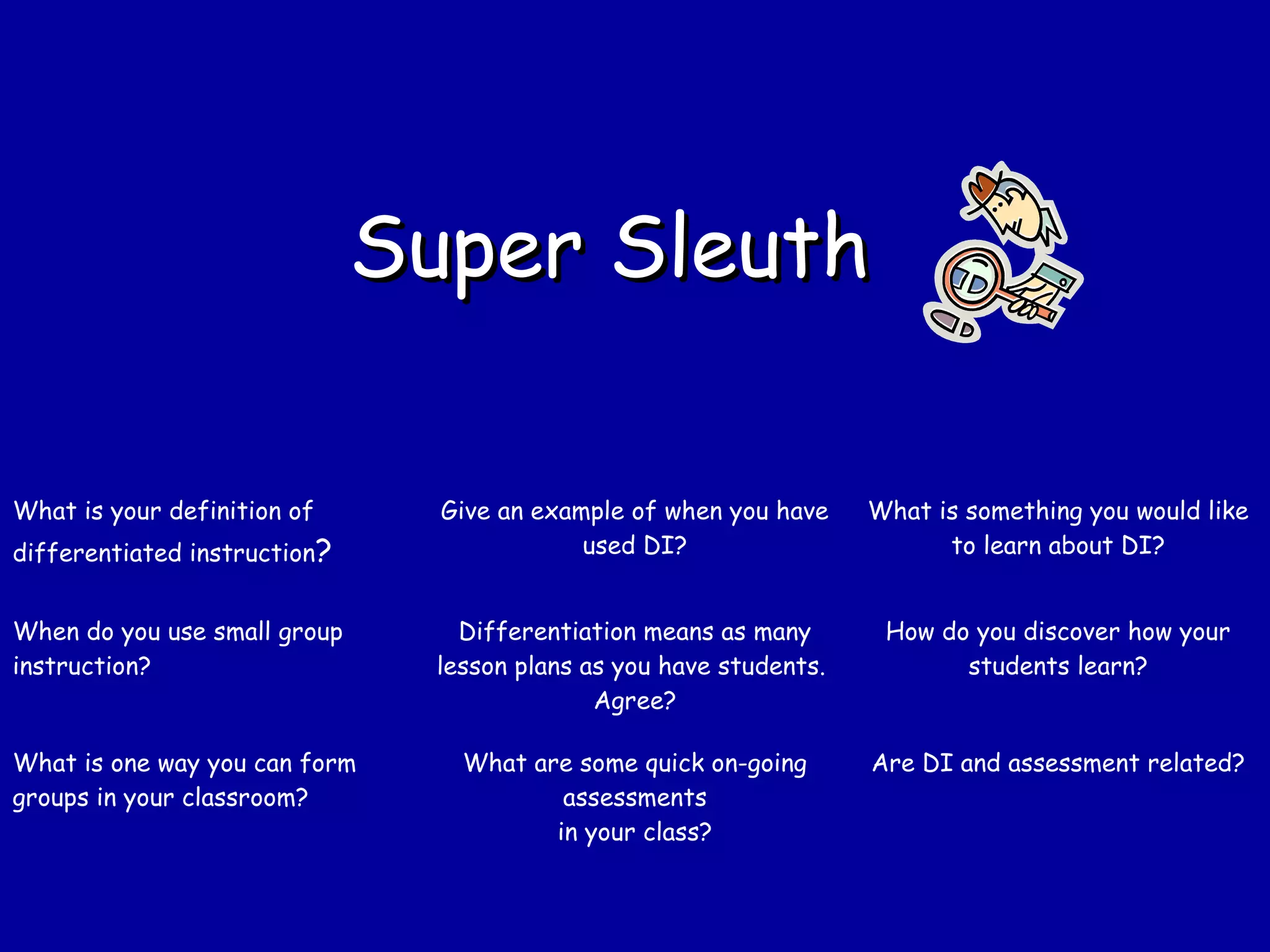 Super SleuthSuper Sleuth
What is your definition of
differentiated instruction?
Give an example of when you have
used DI?
What is something you would like
to learn about DI?
When do you use small group
instruction?
Differentiation means as many
lesson plans as you have students.
Agree?
How do you discover how your
students learn?
What is one way you can form
groups in your classroom?
What are some quick on-going
assessments
in your class?
Are DI and assessment related?
 