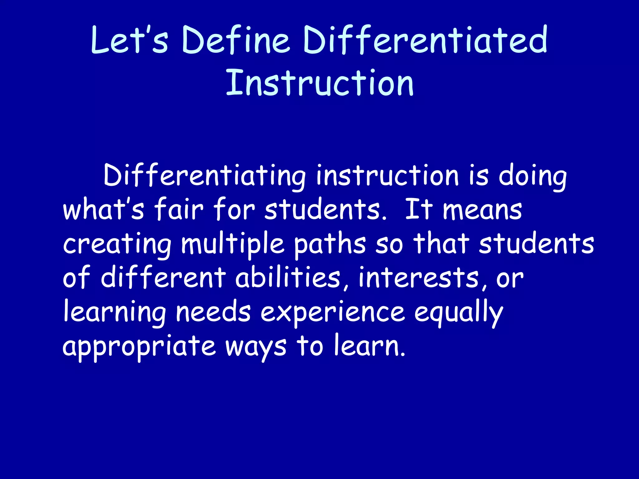 Let’s Define Differentiated
Instruction
Differentiating instruction is doing
what’s fair for students. It means
creating multiple paths so that students
of different abilities, interests, or
learning needs experience equally
appropriate ways to learn.
 