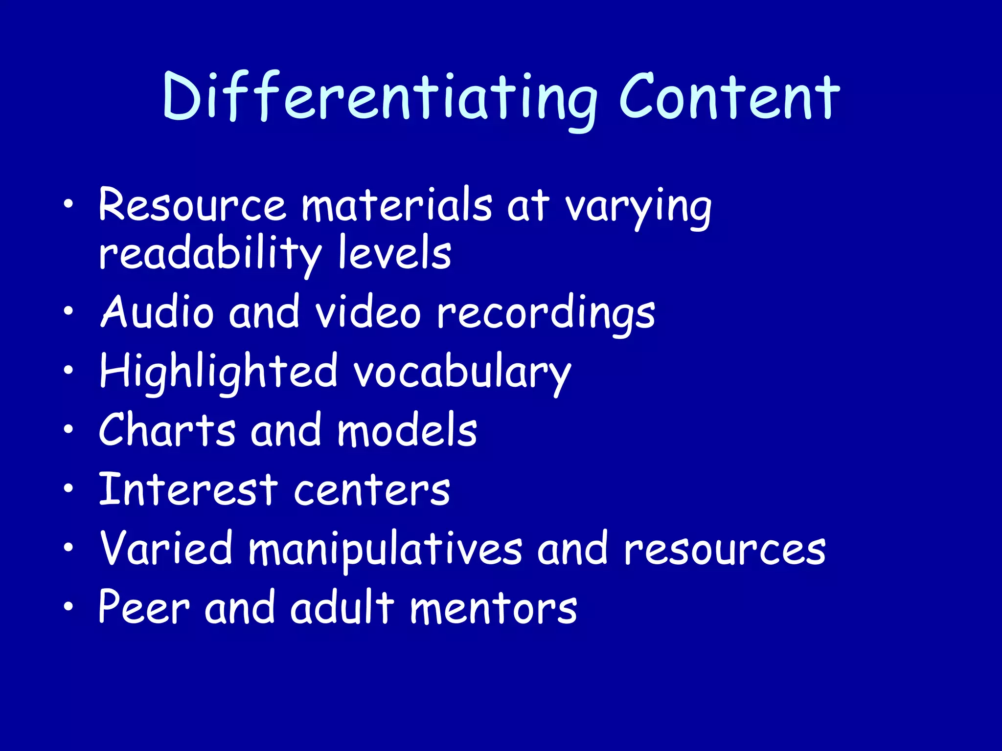 Differentiating Content
• Resource materials at varying
readability levels
• Audio and video recordings
• Highlighted vocabulary
• Charts and models
• Interest centers
• Varied manipulatives and resources
• Peer and adult mentors
 