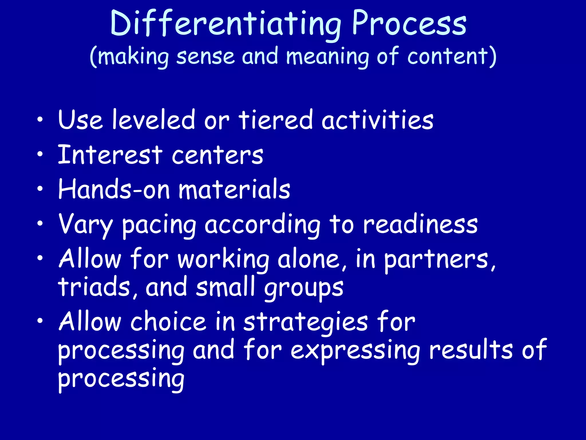 Differentiating Process
(making sense and meaning of content)
• Use leveled or tiered activities
• Interest centers
• Hands-on materials
• Vary pacing according to readiness
• Allow for working alone, in partners,
triads, and small groups
• Allow choice in strategies for
processing and for expressing results of
processing
 