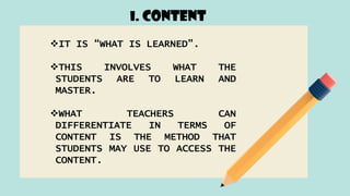 I. CONTENT
IT IS “WHAT IS LEARNED”.
THIS INVOLVES WHAT THE
STUDENTS ARE TO LEARN AND
MASTER.
WHAT TEACHERS CAN
DIFFERENTIATE IN TERMS OF
CONTENT IS THE METHOD THAT
STUDENTS MAY USE TO ACCESS THE
CONTENT.