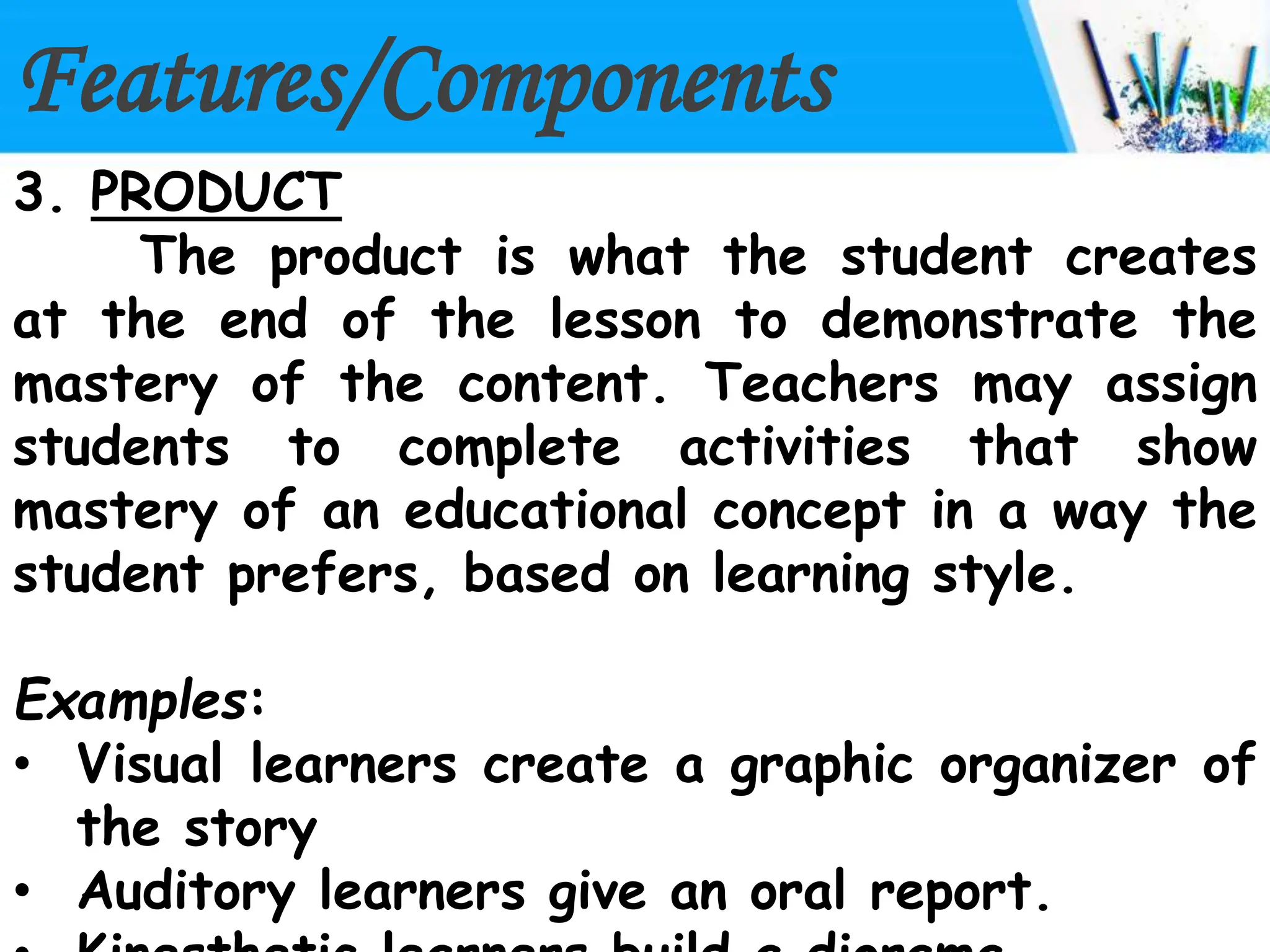 Features/Components
3. PRODUCT
The product is what the student creates
at the end of the lesson to demonstrate the
mastery of the content. Teachers may assign
students to complete activities that show
mastery of an educational concept in a way the
student prefers, based on learning style.
Examples:
• Visual learners create a graphic organizer of
the story
• Auditory learners give an oral report.
 