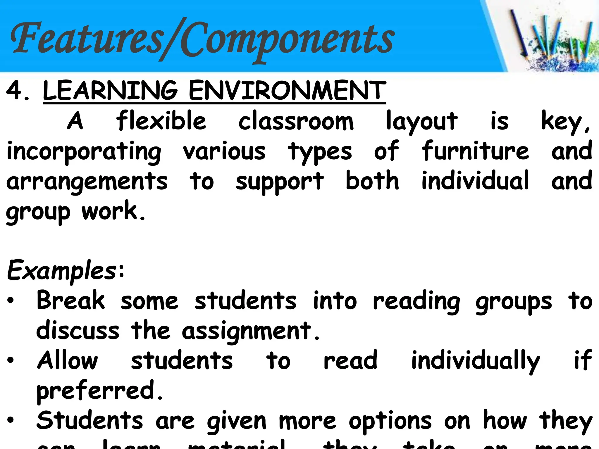 Features/Components
4. LEARNING ENVIRONMENT
A flexible classroom layout is key,
incorporating various types of furniture and
arrangements to support both individual and
group work.
Examples:
• Break some students into reading groups to
discuss the assignment.
• Allow students to read individually if
preferred.
• Students are given more options on how they
 