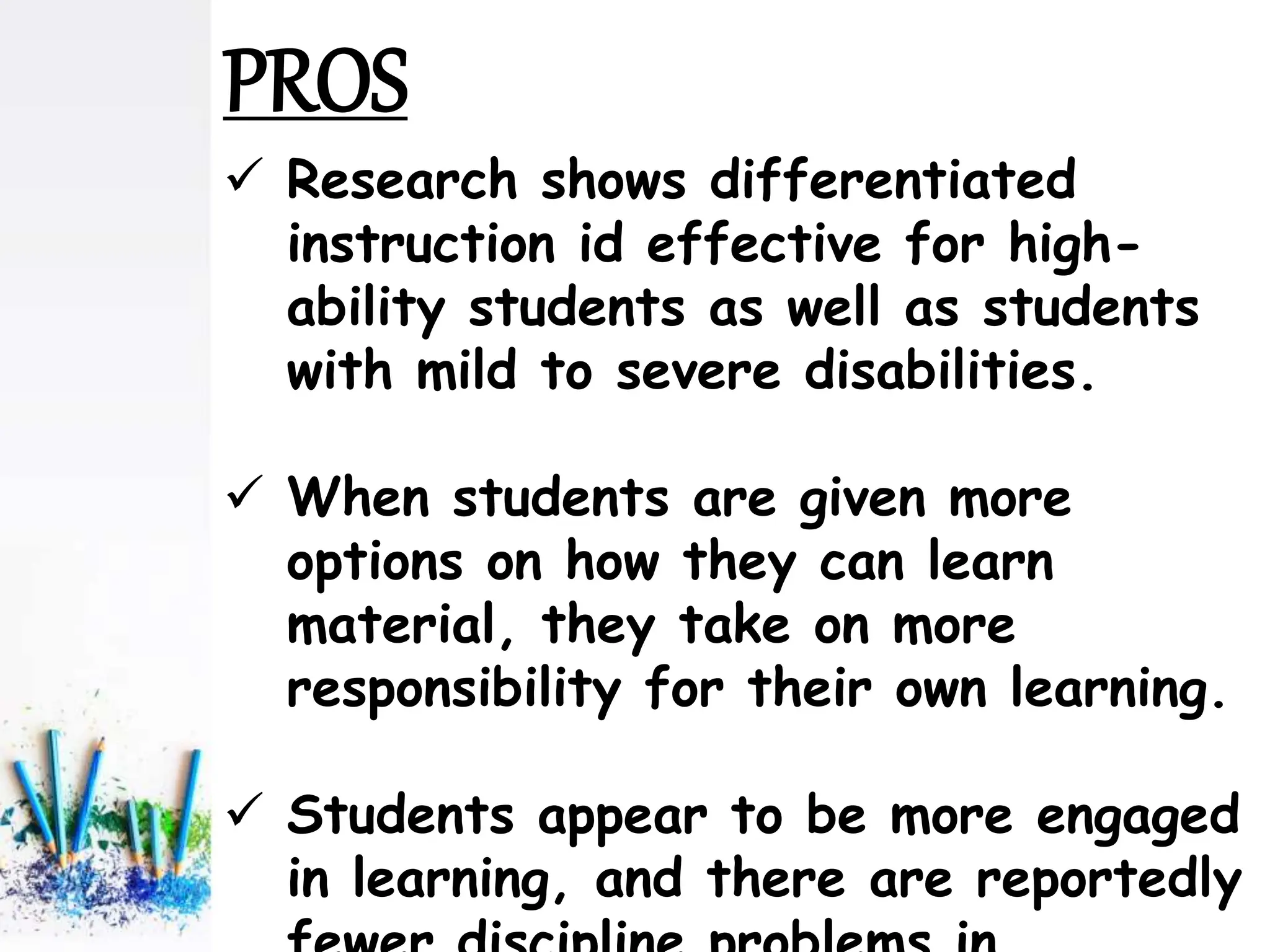  Research shows differentiated
instruction id effective for high-
ability students as well as students
with mild to severe disabilities.
 When students are given more
options on how they can learn
material, they take on more
responsibility for their own learning.
 Students appear to be more engaged
in learning, and there are reportedly
PROS
 