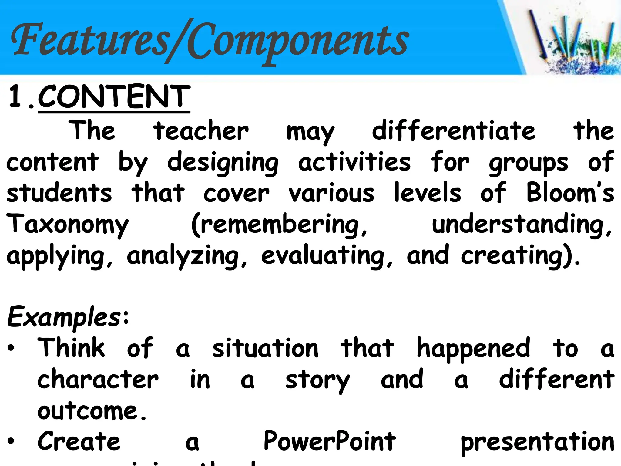 Features/Components
1.CONTENT
The teacher may differentiate the
content by designing activities for groups of
students that cover various levels of Bloom’s
Taxonomy (remembering, understanding,
applying, analyzing, evaluating, and creating).
Examples:
• Think of a situation that happened to a
character in a story and a different
outcome.
• Create a PowerPoint presentation
 