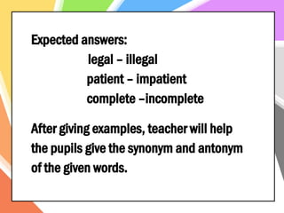 Expected answers:
legal – illegal
patient – impatient
complete –incomplete
After giving examples, teacher will help
the pupils give the synonym and antonym
of the given words.
 