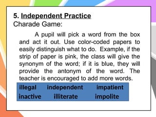 5. Independent Practice
Charade Game:
A pupil will pick a word from the box
and act it out. Use color-coded papers to
easily distinguish what to do. Example, if the
strip of paper is pink, the class will give the
synonym of the word; if it is blue, they will
provide the antonym of the word. The
teacher is encouraged to add more words.
illegal independent impatient
inactive illiterate impolite
 