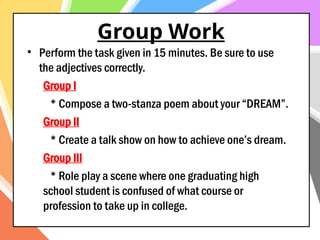 Group Work
• Perform the task given in 15 minutes. Be sure to use
the adjectives correctly.
Group I
* Compose a two-stanza poem about your “DREAM”.
Group II
* Create a talk show on how to achieve one’s dream.
Group III
* Role play a scene where one graduating high
school student is confused of what course or
profession to take up in college.
 