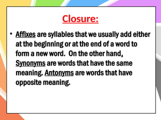 Closure:
• Affixes are syllables that we usually add either
at the beginning or at the end of a word to
form a new word. On the other hand,
Synonyms are words that have the same
meaning. Antonyms are words that have
opposite meaning.
 