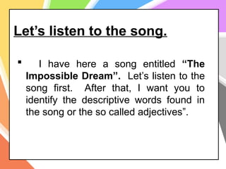 Let’s listen to the song.
 I have here a song entitled “The
Impossible Dream”. Let’s listen to the
song first. After that, I want you to
identify the descriptive words found in
the song or the so called adjectives”.
 