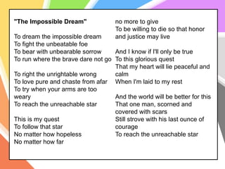 "The Impossible Dream"
To dream the impossible dream
To fight the unbeatable foe
To bear with unbearable sorrow
To run where the brave dare not go
To right the unrightable wrong
To love pure and chaste from afar
To try when your arms are too
weary
To reach the unreachable star
This is my quest
To follow that star
No matter how hopeless
No matter how far
no more to give
To be willing to die so that honor
and justice may live
And I know if I'll only be true
To this glorious quest
That my heart will lie peaceful and
calm
When I'm laid to my rest
And the world will be better for this
That one man, scorned and
covered with scars
Still strove with his last ounce of
courage
To reach the unreachable star
 