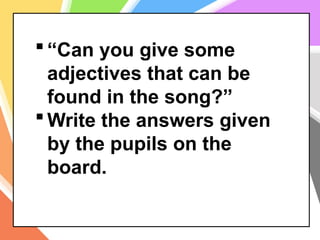  “Can you give some
adjectives that can be
found in the song?”
 Write the answers given
by the pupils on the
board.
 