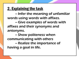 2. Explaining the task
-- Infer the meaning of unfamiliar
words using words with affixes.
-- Give examples of words with
affixes and their synonyms and
antonyms.
-- Show politeness when
communicating with others
-- Realize the importance of
having a goal in life.
 