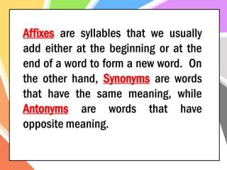 Affixes are syllables that we usually
add either at the beginning or at the
end of a word to form a new word. On
the other hand, Synonyms are words
that have the same meaning, while
Antonyms are words that have
opposite meaning.
 
