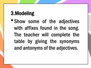 3.Modeling
 Show some of the adjectives
with affixes found in the song.
The teacher will complete the
table by giving the synonyms
and antonyms of the adjectives.
 
